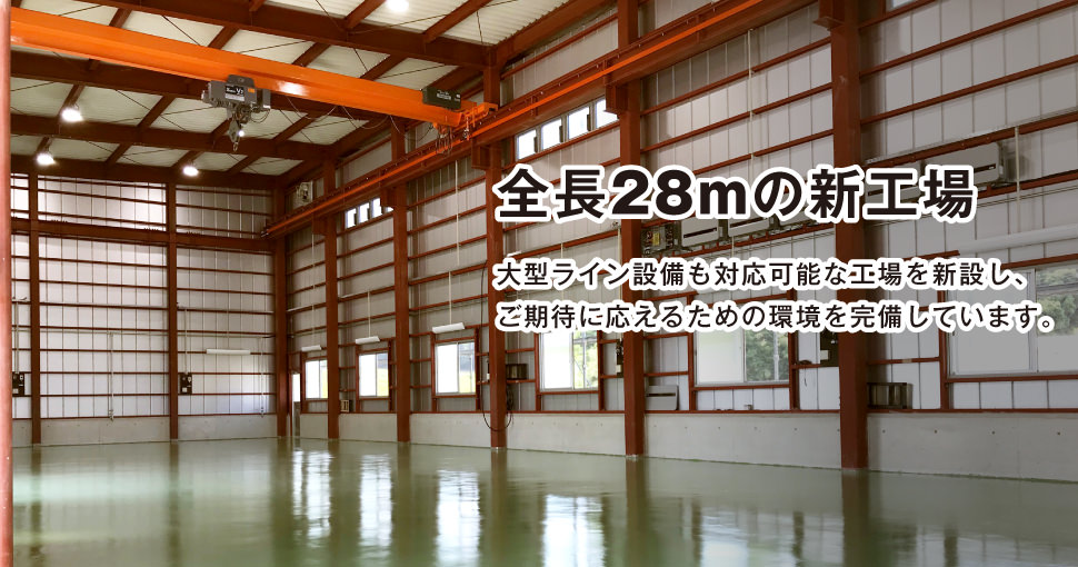 全長28mの新工場です。大型ライン設備も対応可能な工場を新設し、ご期待に応えるための環境を完備しています。