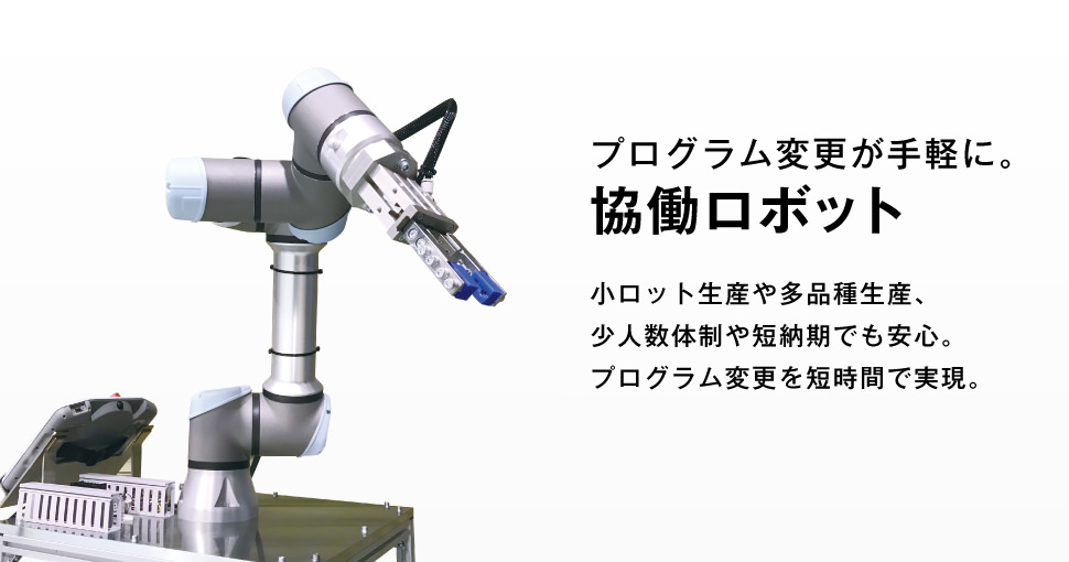 プログラム変更が手軽にに。協働ロボット。小ロット生産や多品種生産、少人数体制や短納期でも安心。プログラム変更を短時間で実現できます。