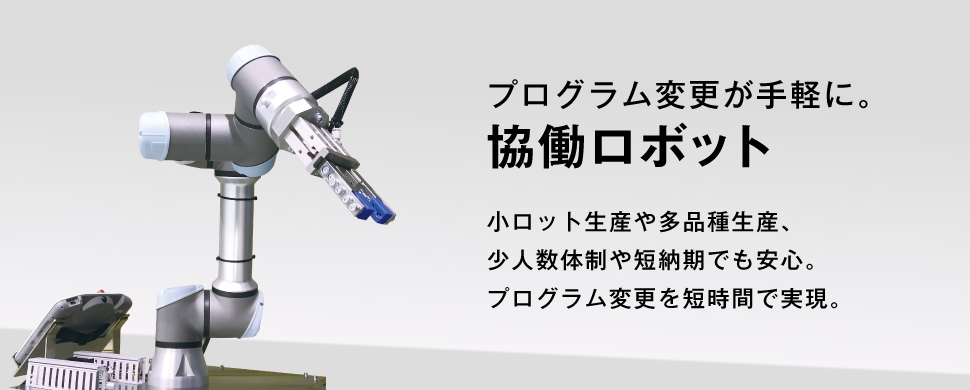 プログラム変更が手軽に。協働ロボット。小ロット生産や多品種生産、少人数体制の事業者様や短納期でお急ぎの場合にもフレキシブルに対応できるユニバーサルロボット社の共同ロボットがあれば安心です。ロボットのプログラムを短時間で変更できるフレキシブルさを実現しています。